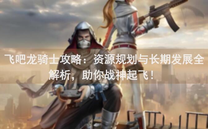 飞吧龙骑士攻略：资源规划与长期发展全解析，助你战神起飞！