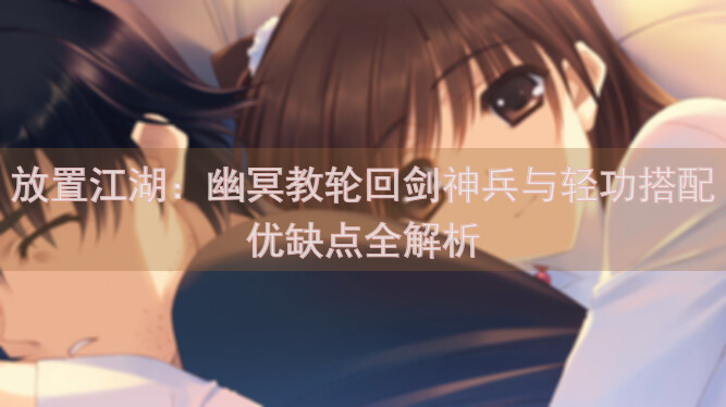 放置江湖：幽冥教轮回剑神兵与轻功搭配优缺点全解析