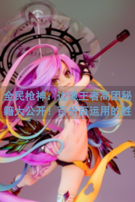 全民枪神：边境王者高团秘籍大公开！百分百运用的胜利秘诀在这里！