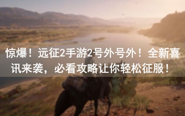 惊爆！远征2手游2号外号外！全新喜讯来袭，必看攻略让你轻松征服！